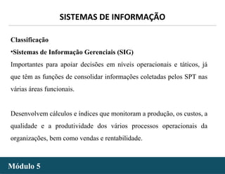 - 10 -
SISTEMAS DE INFORMAÇÃO
Módulo 5Módulo 5
Classificação
•Sistemas de Informação Gerenciais (SIG)
Importantes para apoiar decisões em níveis operacionais e táticos, já
que têm as funções de consolidar informações coletadas pelos SPT nas
várias áreas funcionais.
Desenvolvem cálculos e índices que monitoram a produção, os custos, a
qualidade e a produtividade dos vários processos operacionais da
organizações, bem como vendas e rentabilidade.
 
