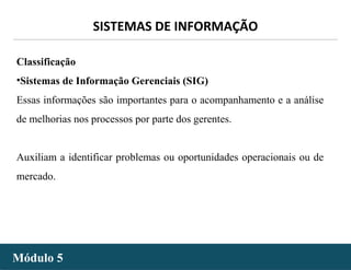 - 11 -
SISTEMAS DE INFORMAÇÃO
Módulo 5Módulo 5
Classificação
•Sistemas de Informação Gerenciais (SIG)
Essas informações são importantes para o acompanhamento e a análise
de melhorias nos processos por parte dos gerentes.
Auxiliam a identificar problemas ou oportunidades operacionais ou de
mercado.
 