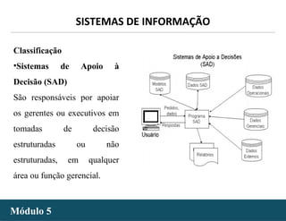 - 12 -
SISTEMAS DE INFORMAÇÃO
Módulo 5Módulo 5
Classificação
•Sistemas de Apoio à
Decisão (SAD)
São responsáveis por apoiar
os gerentes ou executivos em
tomadas de decisão
estruturadas ou não
estruturadas, em qualquer
área ou função gerencial.
 