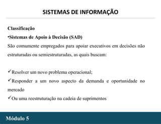 - 13 -
SISTEMAS DE INFORMAÇÃO
Módulo 5Módulo 5
Classificação
•Sistemas de Apoio à Decisão (SAD)
São comumente empregados para apoiar executivos em decisões não
estruturadas ou semiestruturadas, as quais buscam:
Resolver um novo problema operacional;
Responder a um novo aspecto da demanda e oportunidade no
mercado
Ou uma reestruturação na cadeia de suprimentos
 