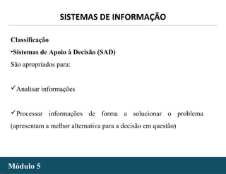 - 14 -
SISTEMAS DE INFORMAÇÃO
Módulo 5Módulo 5
Classificação
•Sistemas de Apoio à Decisão (SAD)
São apropriados para:
Analisar informações
Processar informações de forma a solucionar o problema
(apresentam a melhor alternativa para a decisão em questão)
 