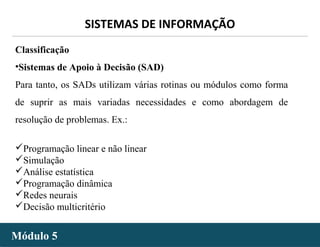 - 15 -
SISTEMAS DE INFORMAÇÃO
Módulo 5Módulo 5
Classificação
•Sistemas de Apoio à Decisão (SAD)
Para tanto, os SADs utilizam várias rotinas ou módulos como forma
de suprir as mais variadas necessidades e como abordagem de
resolução de problemas. Ex.:
Programação linear e não linear
Simulação
Análise estatística
Programação dinâmica
Redes neurais
Decisão multicritério
 