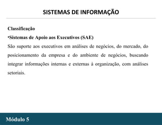 - 16 -
SISTEMAS DE INFORMAÇÃO
Módulo 5Módulo 5
Classificação
•Sistemas de Apoio aos Executivos (SAE)
São suporte aos executivos em análises de negócios, do mercado, do
posicionamento da empresa e do ambiente de negócios, buscando
integrar informações internas e externas à organização, com análises
setoriais.
 