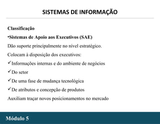 - 17 -
SISTEMAS DE INFORMAÇÃO
Módulo 5Módulo 5
Classificação
•Sistemas de Apoio aos Executivos (SAE)
Dão suporte principalmente no nível estratégico.
Colocam à disposição dos executivos:
Informações internas e do ambiente de negócios
Do setor
De uma fase de mudança tecnológica
De atributos e concepção de produtos
Auxiliam traçar novos posicionamentos no mercado
 