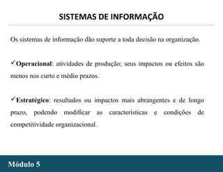 - 18 -
SISTEMAS DE INFORMAÇÃO
Módulo 5Módulo 5
Os sistemas de informação dão suporte a toda decisão na organização.
Operacional: atividades de produção; seus impactos ou efeitos são
menos nos curto e médio prazos.
Estratégico: resultados ou impactos mais abrangentes e de longo
prazo, podendo modificar as características e condições de
competitividade organizacional.
 
