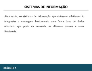 - 19 -
SISTEMAS DE INFORMAÇÃO
Módulo 5Módulo 5
Atualmente, os sistemas de informação apresentam-se relativamente
integrados e empregam basicamente uma única base de dados
relacional que pode ser acessada por diversas pessoas e áreas
funcionais.
 