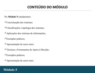 - 2 -
No Módulo 5 estudaremos:
Conceituação dos sistemas;
Classificações e tipologia dos sistemas;
Aplicações dos sistemas de informações;
Exemplos práticos;
Apresentação de casos reais;
Técnicas e Ferramentas de Apoio à Decisão;
Exemplos práticos;
Apresentação de casos reais.
Módulo 5Módulo 5
CONTEÚDO DO MÓDULO
 