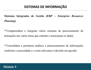 - 21 -
SISTEMAS DE INFORMAÇÃO
Módulo 5Módulo 5
Sistemas Integrados de Gestão (ERP – Enterprise Resources
Planning)
Compreendem e integram vários sistemas de processamento de
transações nas várias áreas que coletam e armazenam os dados
Consolidam e permitem análises e processamentos de informações
conforme a necessidade e o corte relevantes à decisão em questão
 