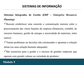 - 22 -
SISTEMAS DE INFORMAÇÃO
Módulo 5Módulo 5
Sistemas Integrados de Gestão (ERP – Enterprise Resources
Planning)
Buscam estabelecer uma conexão e comunicação maiores entre o
processamento das várias funções da empresa (financeira, contábil, de
recursos humanos, gestão de estoque e necessidade de materiais, entre
outros)
Tratam problemas ou decisões não estruturados e apontam a solução
ótima (ou uma solução bastante adequada)
São essenciais para a gestão e o sucesso de grandes empresas que
operam com grande volume ou variedade de produtos
 