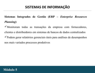 - 23 -
SISTEMAS DE INFORMAÇÃO
Módulo 5Módulo 5
Sistemas Integrados de Gestão (ERP – Enterprise Resources
Planning)
Monitoram todas as transações da empresa com fornecedores,
clientes e distribuidores em sistemas de bancos de dados centralizados
Podem gerar relatórios gerenciais úteis para análises de desempenhos
nos mais variados processos produtivos
 