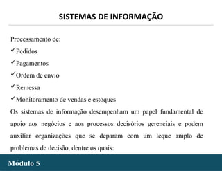 - 25 -
SISTEMAS DE INFORMAÇÃO
Módulo 5Módulo 5
Processamento de:
Pedidos
Pagamentos
Ordem de envio
Remessa
Monitoramento de vendas e estoques
Os sistemas de informação desempenham um papel fundamental de
apoio aos negócios e aos processos decisórios gerenciais e podem
auxiliar organizações que se deparam com um leque amplo de
problemas de decisão, dentre os quais:
 