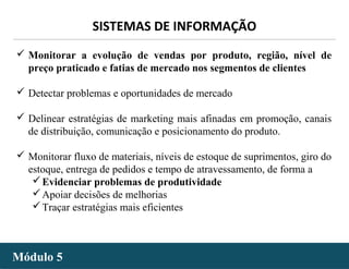 - 26 -
SISTEMAS DE INFORMAÇÃO
Módulo 5Módulo 5
 Monitorar a evolução de vendas por produto, região, nível de
preço praticado e fatias de mercado nos segmentos de clientes
 Detectar problemas e oportunidades de mercado
 Delinear estratégias de marketing mais afinadas em promoção, canais
de distribuição, comunicação e posicionamento do produto.
 Monitorar fluxo de materiais, níveis de estoque de suprimentos, giro do
estoque, entrega de pedidos e tempo de atravessamento, de forma a
Evidenciar problemas de produtividade
Apoiar decisões de melhorias
Traçar estratégias mais eficientes
 