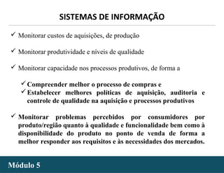 - 27 -
SISTEMAS DE INFORMAÇÃO
Módulo 5Módulo 5
 Monitorar custos de aquisições, de produção
 Monitorar produtividade e níveis de qualidade
 Monitorar capacidade nos processos produtivos, de forma a
Compreender melhor o processo de compras e
Estabelecer melhores políticas de aquisição, auditoria e
controle de qualidade na aquisição e processos produtivos
 Monitorar problemas percebidos por consumidores por
produto/região quanto à qualidade e funcionalidade bem como à
disponibilidade do produto no ponto de venda de forma a
melhor responder aos requisitos e às necessidades dos mercados.
 