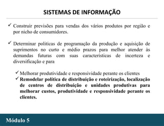 - 28 -
SISTEMAS DE INFORMAÇÃO
Módulo 5Módulo 5
 Construir previsões para vendas dos vários produtos por região e
por nicho de consumidores.
 Determinar politicas de programação da produção e aquisição de
suprimentos no curto e médio prazos para melhor atender às
demandas futuras com suas características de incerteza e
diversificação e para
Melhorar produtividade e responsividade perante os clientes
Remodelar política de distribuição e roteirização, localização
de centros de distribuição e unidades produtivas para
melhorar custos, produtividade e responsividade perante os
clientes.
 