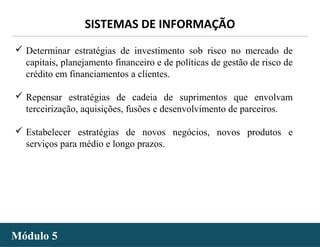 - 29 -
SISTEMAS DE INFORMAÇÃO
Módulo 5Módulo 5
 Determinar estratégias de investimento sob risco no mercado de
capitais, planejamento financeiro e de políticas de gestão de risco de
crédito em financiamentos a clientes.
 Repensar estratégias de cadeia de suprimentos que envolvam
terceirização, aquisições, fusões e desenvolvimento de parceiros.
 Estabelecer estratégias de novos negócios, novos produtos e
serviços para médio e longo prazos.
 