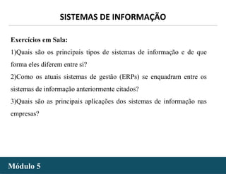 - 30 -
SISTEMAS DE INFORMAÇÃO
Módulo 5Módulo 5
Exercícios em Sala:
1)Quais são os principais tipos de sistemas de informação e de que
forma eles diferem entre si?
2)Como os atuais sistemas de gestão (ERPs) se enquadram entre os
sistemas de informação anteriormente citados?
3)Quais são as principais aplicações dos sistemas de informação nas
empresas?
 