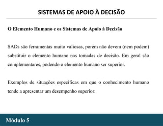 - 31 -
SISTEMAS DE APOIO À DECISÃO
Módulo 5Módulo 5
O Elemento Humano e os Sistemas de Apoio à Decisão
SADs são ferramentas muito valiosas, porém não devem (nem podem)
substituir o elemento humano nas tomadas de decisão. Em geral são
complementares, podendo o elemento humano ser superior.
Exemplos de situações específicas em que o conhecimento humano
tende a apresentar um desempenho superior:
 