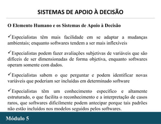- 32 -
SISTEMAS DE APOIO À DECISÃO
Módulo 5Módulo 5
O Elemento Humano e os Sistemas de Apoio à Decisão
Especialistas têm mais facilidade em se adaptar a mudanças
ambientais; enquanto softwares tendem a ser mais inflexíveis
Especialistas podem fazer avaliações subjetivas de variáveis que são
difíceis de ser dimensionadas de forma objetiva, enquanto softwares
operam somente com dados.
Especialistas sabem o que perguntar e podem identificar novas
variáveis que poderiam ser incluídas em determinado software
Especialistas têm um conhecimento específico e altamente
estruturado, o que facilita o reconhecimento e a interpretação de casos
raros, que softwares dificilmente podem antecipar porque tais padrões
não estão incluídos nos modelos seguidos pelos softwares.
 