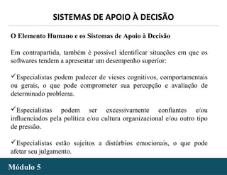 - 33 -
SISTEMAS DE APOIO À DECISÃO
Módulo 5Módulo 5
O Elemento Humano e os Sistemas de Apoio à Decisão
Em contrapartida, também é possível identificar situações em que os
softwares tendem a apresentar um desempenho superior:
Especialistas podem padecer de vieses cognitivos, comportamentais
ou gerais, o que pode comprometer sua percepção e avaliação de
determinado problema.
Especialistas podem ser excessivamente confiantes e/ou
influenciados pela política e/ou cultura organizacional e/ou outro tipo
de pressão.
Especialistas estão sujeitos a distúrbios emocionais, o que pode
afetar seu julgamento.
 