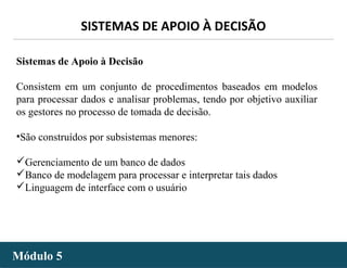 - 34 -
SISTEMAS DE APOIO À DECISÃO
Módulo 5Módulo 5
Sistemas de Apoio à Decisão
Consistem em um conjunto de procedimentos baseados em modelos
para processar dados e analisar problemas, tendo por objetivo auxiliar
os gestores no processo de tomada de decisão.
•São construídos por subsistemas menores:
Gerenciamento de um banco de dados
Banco de modelagem para processar e interpretar tais dados
Linguagem de interface com o usuário
 