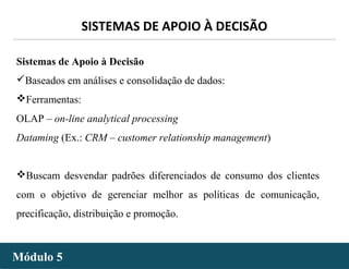 - 36 -
SISTEMAS DE APOIO À DECISÃO
Módulo 5Módulo 5
Sistemas de Apoio à Decisão
Baseados em análises e consolidação de dados:
Ferramentas:
OLAP – on-line analytical processing
Dataming (Ex.: CRM – customer relationship management)
Buscam desvendar padrões diferenciados de consumo dos clientes
com o objetivo de gerenciar melhor as políticas de comunicação,
precificação, distribuição e promoção.
 