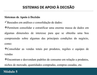 - 37 -
SISTEMAS DE APOIO À DECISÃO
Módulo 5Módulo 5
Sistemas de Apoio à Decisão
Baseados em análises e consolidação de dados:
Permitem consolidar e estratificar uma enorme massa de dados em
algumas dimensões de interesse para que se obtenha uma boa
compreensão sobre algumas das principais condições do negócio,
como:
Consolidar as vendas totais por produtos, regiões e equipes de
vendas
Encontram e desvendam padrões de consumo em relação a produtos,
nichos de mercado, quantidades compradas, compras casadas, etc.
 