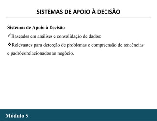 - 38 -
SISTEMAS DE APOIO À DECISÃO
Módulo 5Módulo 5
Sistemas de Apoio à Decisão
Baseados em análises e consolidação de dados:
Relevantes para detecção de problemas e compreensão de tendências
e padrões relacionados ao negócio.
 