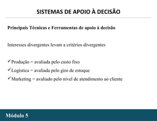 - 43 -
SISTEMAS DE APOIO À DECISÃO
Módulo 5Módulo 5
Principais Técnicas e Ferramentas de apoio à decisão
Interesses divergentes levam a critérios divergentes
Produção = avaliada pelo custo fixo
Logística = avaliada pelo giro de estoque
Marketing = avaliado pelo nível de atendimento ao cliente
 