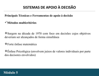 - 45 -
SISTEMAS DE APOIO À DECISÃO
Módulo 5Módulo 5
Principais Técnicas e Ferramentas de apoio à decisão
Métodos multicritérios
Surgem na década de 1970 com foco em decisões cujos objetivos
deveriam ser alcançados de forma simultânea
Forte ênfase matemática
Ênfase Psicológica (envolvem juízos de valores individuais por parte
dos decisores envolvidos)
 
