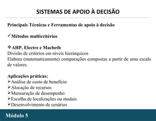 - 46 -
SISTEMAS DE APOIO À DECISÃO
Módulo 5Módulo 5
Principais Técnicas e Ferramentas de apoio à decisão
Métodos multicritérios
AHP, Electre e Macbeth
Divisão de critérios em níveis hierárquicos
Elabora (matematicamente) comparações compostas a partir de uma escala
de valores
Aplicações práticas:
Análise de custo de benefício
Alocação de recursos
Mensuração de desempenho
Escolha de localizações ou modais
Desenvolvimento de cenários
 