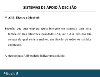 - 47 -
SISTEMAS DE APOIO À DECISÃO
Módulo 5Módulo 5
 AHP, Electre e Macbeth
Suponha que uma empresa tenha interesse em construir uma nova
fábrica em três diferentes localidades (A1, A2 e A3), mas não tem
certeza de qual seria a melhor, em função de todos os critérios
envolvidos.
A metodologia AHP poderia indicar uma solução.
 