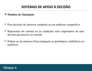 - 48 -
SISTEMAS DE APOIO À DECISÃO
Módulo 5Módulo 5
 Modelos de Simulação
 Para decisões de natureza complexa ou em ambiente competitivo
 Representa um sistema ou as condições mais importantes de uma
decisão que precisa ser tomada
 Podem ser de natureza física (maquete ou protótipos), simbólicos ou
analíticos
 