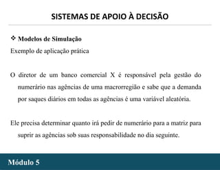 - 49 -
SISTEMAS DE APOIO À DECISÃO
Módulo 5Módulo 5
 Modelos de Simulação
Exemplo de aplicação prática
O diretor de um banco comercial X é responsável pela gestão do
numerário nas agências de uma macrorregião e sabe que a demanda
por saques diários em todas as agências é uma variável aleatória.
Ele precisa determinar quanto irá pedir de numerário para a matriz para
suprir as agências sob suas responsabilidade no dia seguinte.
 