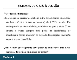 - 50 -
SISTEMAS DE APOIO À DECISÃO
Módulo 5Módulo 5
 Modelos de Simulação
Ele sabe que, se precisar de dinheiro extra, terá de tomar emprestado
do Banco Central à taxa (redesconto) de 0,035% ao dia. Em
contrapartida, se sobrar dinheiro, não há custos para o banco X, no
entanto o banco computa uma perda de oportunidade de
investimento (como um custo) no mercado de aplicações overnight,
como a taxa de oever/Selic.
Qual o valor que o gerente deve pedir de numerário para o dia
seguinte, de forma a minimizar as perdas?
 