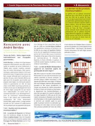 10 Terres de Chefs N°7 - Hiver 2012
> À découvrir :> Comité Départemental du Tourisme Béarn-Pays basque
Rencontre avec
André Berdou
Président du Comité Départemental
du Tourisme Béarn - Pays basque
Terres de Chefs : Votre région incite
indéniablement aux escapades
gourmandes…
AndréBerdou. : Le Béarn et le Pays basque
proposent eﬀectivement une oﬀre riche et
variée en produits du terroir (référencés à
l’INAO), plats cuisinés, tradition culinaire,
lieux de visites thématiques, fêtes gastro-
nomiques, week-ends et séjours s’inscrivant
pleinement dans l’image du bon vivre et du
bien manger véhiculée par le Sud-Ouest en
général. De plus, notre clientèle aﬃrme son
goût pour les escapades gourmandes que
propose notre région. Les internautes placent
même la gastronomie en tête de leurs
choix ! Cette ﬁlière touristique présente un
intérêt certain pour le développement local
de notre région puisqu’elle est par nature
non « délocalisable » et s’ancre dans un
contexte favorable à son développement :
prise de conscience environnementale,
retour à des valeurs plus traditionnelles,
conséquence des crises alimentaires
(vaches folles, grippe aviaire…), image positive
actuelle de l’art culinaire et redécouverte
desespratiquesparunepopulationplusjeune.
T.d.C : Quelles sont les produits
incontournables ?
A.B. : Le jambon de Bayonne est fabriqué
dans de nombreux villages du bassin de
l’Adour. Legâteaubasque : vous n’en trouverez
qu’ici, et ici vous en trouverez partout ! Les
fromages Pur Brebis Pyrénées sont le fruit
d’un héritage et d’un savoir-faire vieux de
plus de 3 000 ans. Les vins blancs moelleux
des appellations Jurançon et Pacherenc du
Vic Bilh, les vins rouges de l’appellation Madiran
et les vins de l’appellation Irouleguy (la plus
petite de France). Mais aussi, le piment
d’Espelette, le foie gras, le thon et les macarons
de Saint-Jean-de-Luz, le chocolat de
Bayonne, le Pastis d’Amélie, la garbure, le
conﬁt de canard, l’agneau, le gâteau « russe »
d’Oloron Sainte-Marie…
T.d.C : Le titre de Maître Restaurateur
gagne-t-il en notoriété auprès du
grandpublicdevotrerégion?
A.B.:Misenplaceenmai2007,letitredeMaître
Restaurateur est une vraie reconnaissance qui
valorise savoir-faire et bonnes pratiques. La
première plaque « Maître restaurateur » a été
apposéedès2009dansnotrerégion!Al’époque
dans tout l’Hexagone, seulement 400 restaurateurs
pouvaient en dire autant. Actuellement, on
compte une douzaine de maîtres restaurateurs
enBéarnetSoule,unetrentaineauPaysbasque:
le département des Pyrénées-Atlantiques se
placebienparrapportàlamoyennenationaleet
à la région Aquitaine. En eﬀet, plus de 50 % des
maîtres restaurateurs d’Aquitaine sont du Béarn
etduPaysbasque.Cetitreacquiertprogressivement
et sûrement une notoriété auprès du grand
public et participe vraiment à la valorisation gas-
tronomique de notre région. Comme le précise
YvesLarrouture,présidentdel’Uniondesmétiers
Lederniernédesproduits
incontournables!
Le gàrfou est un gâteau ancestral
béarnais qui a été remis au goût du
jour du côté de la plaine de Nay.
C’est un ajout gourmand tout récent
au patrimoine gastronomique béarnais !
Les diverses versions doivent obéir à
deux critères : être de forme ronde
(comme le béret) et aromatisé à
l’anis et l’eau de ﬂeur d’oranger,
toute latitude étant laissée pour la
préparation de ce gâteau brioché.
Signe distinctif à apposer, le « cabillou »,
petite queue qui ferme le centre du
béret, ici non pas en laine mais en
sucre ou en chocolat.
et des industries de l’hôtellerie Béarn et Soule et
premiervice-présidentduComitédépartemental
du tourisme Béarn – Pays basque, « des dizaines
d’autres restaurateurs de notre région peuvent
prétendreautitre».
www.tourisme64.com
Crédit Photo : www.tourisme64.com
 