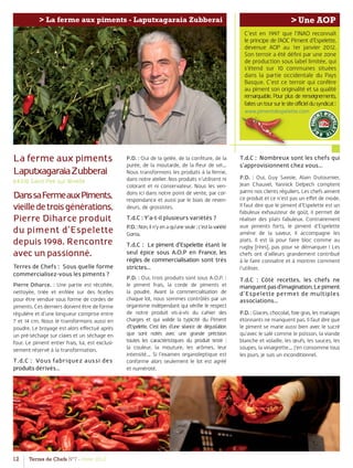12 Terres de Chefs N°7 - Hiver 2012
> Une AOP> La ferme aux piments - Laputxagaraia Zubberai
C’est en 1997 que l’INAO reconnaît
le principe de l’AOC Piment d’Espelette,
devenue AOP au 1er janvier 2012.
Son terroir a été déﬁni par une zone
de production sous label limitée, qui
s’étend sur 10 communes situées
dans la partie occidentale du Pays
Basque. C’est ce terroir qui confère
au piment son originalité et sa qualité
remarquable. Pour plus de renseignements,
faitesuntoursurlesiteofficieldusyndicat:
www.pimentdespelette.com
La ferme aux piments
LaputxagaraiaZubberai
64310 Saint Pee sur Nivelle
DanssaFermeauxPiments,
vieilledetroisgénérations,
Pierre Diharce produit
du piment d’Espelette
depuis 1998. Rencontre
avec un passionné.
Terres de Chefs : Sous quelle forme
commercialisez-vous les piments ?
Pierre Diharce. : Une partie est récoltée,
nettoyée, triée et enﬁlée sur des ﬁcelles
pour être vendue sous forme de cordes de
piments. Ces derniers doivent être de forme
régulière et d’une longueur comprise entre
7 et 14 cm. Nous le transformons aussi en
poudre. Le broyage est alors eﬀectué après
un pré-séchage sur claies et un séchage en
four. Le piment entier frais, lui, est exclusi-
vement réservé à la transformation.
T.d.C : Vous fabriquez aussi des
produits dérivés…
P.D. : Oui de la gelée, de la conﬁture, de la
purée, de la moutarde, de la ﬂeur de sel…
Nous transformons les produits à la ferme,
dans notre atelier. Nos produits n’utilisent ni
colorant et ni conservateur. Nous les ven-
dons ici dans notre point de vente, par cor-
respondance et aussi par le biais de reven-
deurs, de grossistes.
T.d.C : Y’a-t-il plusieurs variétés ?
P.D.:Non,iln’yenaqu’uneseule:c’estlavariété
Gorria.
T.d.C : Le piment d’Espelette étant le
seul épice sous A.O.P en France, les
règles de commercialisation sont très
strictes…
P.D. : Oui, trois produits sont sous A.O.P. :
le piment frais, la corde de piments et
la poudre. Avant la commercialisation de
chaque lot, nous sommes contrôlés par un
organisme indépendant qui vériﬁe le respect
de notre produit vis-à-vis du cahier des
charges et qui valide la typicité du Piment
d’Espelette. C’est lors d’une séance de dégustation
que sont notés avec une grande précision
toutes les caractéristiques du produit testé :
la couleur, la mouture, les arômes, leur
intensité… Si l’examen organoleptique est
conforme alors seulement le lot est agréé
et numéroté.
T.d.C : Nombreux sont les chefs qui
s’approvisionnent chez vous…
P.D. : Oui, Guy Savoie, Alain Dutournier,
Jean Chauvel, Yannick Delpech comptent
parmi nos clients réguliers. Les chefs aiment
ce produit et ce n’est pas un eﬀet de mode.
Il faut dire que le piment d’Espelette est un
fabuleux exhausteur de goût, il permet de
réaliser des plats fabuleux. Contrairement
aux piments forts, le piment d’Espelette
amène de la saveur, il accompagne les
plats. Il est là pour faire bloc comme au
rugby [rires], pas pour se démarquer ! Les
chefs ont d’ailleurs grandement contribué
à le faire connaître et à montrer comment
l’utiliser.
T.d.C : Côté recettes, les chefs ne
manquentpasd’imagination.Lepiment
d’Espelette permet de multiples
associations…
P.D. : Glaces, chocolat, foie gras, les mariages
étonnants ne manquent pas. Il faut dire que
le piment se marie aussi bien avec le sucré
qu’avec le salé comme le poisson, la viande
blanche et volaille, les œufs, les sauces, les
soupes, la vinaigrette… J’en consomme tous
les jours, je suis un inconditionnel.
www.pi
 