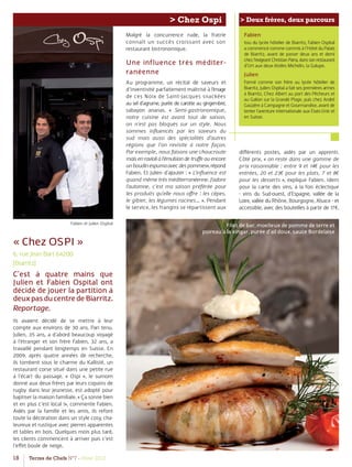 18 Terres de Chefs N°7 - Hiver 2012
> Chez Ospi > Deux frères, deux parcours
Fabien et Julien Ospital
« Chez OSPI »
6, rue Jean Bart 64200
(Biarritz)
C’est à quatre mains que
Julien et Fabien Ospital ont
décidé de jouer la partition à
deuxpasducentredeBiarritz.
Reportage.
Ils avaient décidé de se mettre à leur
compte aux environs de 30 ans. Pari tenu.
Julien, 35 ans, a d’abord beaucoup voyagé
à l’étranger et son frère Fabien, 32 ans, a
travaillé pendant longtemps en Suisse. En
2009, après quatre années de recherche,
ils tombent sous le charme du Kallisté, un
restaurant corse situé dans une petite rue
à l’écart du passage. « Ospi », le surnom
donné aux deux frères par leurs copains de
rugby dans leur jeunesse, est adopté pour
baptiser la maison familiale. « Ça sonne bien
et en plus c’est local !», commente Fabien.
Aidés par la famille et les amis, ils refont
toute la décoration dans un style cosy, cha-
leureux et rustique avec pierres apparentes
et tables en bois. Quelques mois plus tard,
les clients commencent à arriver puis c’est
l’eﬀet boule de neige.
Malgré la concurrence rude, la fratrie
connaît un succès croissant avec son
restaurant bistronomique.
Une influence très méditer-
ranéenne
Au programme, un récital de saveurs et
d’inventivité parfaitement maîtrisé à l‘image
de ces Noix de Saint-Jacques snackées
au sel d’agrume, purée de carotte au gingembre,
sabayon ananas. « Semi-gastronomique,
notre cuisine est avant tout de saison,
on n’est pas bloqués sur un style. Nous
sommes inﬂuencés par les saveurs du
sud mais aussi des spécialités d’autres
régions que l’on revisite à notre façon.
Par exemple, nous faisons une choucroute
mais en ravioli à l’émulsion de truﬀe ou encore
unboudinespumaavecdespommes»,répond
Fabien. Et Julien d’ajouter : « L’inﬂuence est
quand mêmetrèsméditerranéenne.J’adore
l’automne, c’est ma saison préférée pour
les produits qu’elle nous oﬀre : les cèpes,
le gibier, les légumes racines… ». Pendant
le service, les frangins se répartissent aux
Fabien
Issu du lycée hôtelier de Biarritz, Fabien Ospital
a commencé comme commis à l’Hôtel du Palais
de Biarritz, avant de passer deux ans et demi
chezl’exigeantChristianParra,danssonrestaurant
d’Urt aux deux étoiles Michelin, la Galupe.
Julien
Formé comme son frère au lycée hôtelier de
Biarritz, Julien Ospital a fait ses premières armes
à Biarritz, Chez Albert au port des Pêcheurs et
au Galion sur la Grande Plage, puis chez André
Gaüzère à Campagne et Gourmandise, avant de
tenter l’aventure internationale aux Etats-Unis et
en Suisse.
diﬀérents postes, aidés par un apprenti.
Côté prix, « on reste dans une gamme de
prix raisonnable : entre 9 et 14€ pour les
entrées, 20 et 23€ pour les plats, 7 et 8€
pour les desserts », explique Fabien. Idem
pour la carte des vins, à la fois éclectique
- vins du Sud-ouest, d’Espagne, vallée de la
Loire,vallée du Rhône, Bourgogne, Alsace - et
accessible, avec des bouteilles à partir de 17€.
Filet de bar, moelleux de pomme de terre et
poireau à la xingar, purée d’ail doux, sauce Bordelaise
 