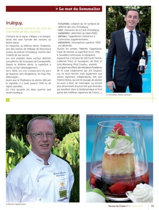 Terres de Chefs N°7 - Hiver 2012 21
> Le mot du Sommelier
Iruléguy,
Une histoire romaine (le mot du
Sommelier de Parc Victoria)
L’histoire de la vigne, « Migna » en basque,
serait née avec l’arrivée des romains au
IIIème siècle.
En revanche, au XIIIème siècle, l’implanta-
tion des moines de l’Abbaye de Roncevaux
autour du prieuré d’Irouléguy, montre bien
l’intérêt de son terroir.
Les vins produits étant surtout destinés
aux pèlerins de St Jacques de Compostelle.
Depuis le XVIème siècle, la superﬁcie a
connu un fort développement.
Vers 1850, les vins s’exportent du port
de Bayonne vers l’Angleterre, les Pays Pas,
l’Allemagne…
Avant que le Phylloxera ne vienne détruire
le vignoble, il y avait jusqu’à 1700 ha de
vignes plantées.
Ce n’est qu’après les deux guerres que
renaît Irouléguy.
Le sommelier, Bruno Lorenzon
Gelée de fruits rouges à la verveine, mini baba à l’Izarra et
sorbet meringue
- 17/12/1945 : création du 1er syndicat de
défense des vins d’Irouléguy,
- 1952 : naissance de la Cave d’Irouléguy,
- 23/01/1953 : obtention du label VDQS,
- 09/1963 : l’appellation s’étend sur 6
communes supplémentaires,
- 29/10/1970 : récompense suprême, l’AOC
est décernée.
Durant les années 1980/90, l’appellation
triple de volume sa superﬁcie et en 1995,
6 nouvelles communes la rejoignent.
Aujourd’hui, c’est plus de 220 ha de Tannat,
Cabernet Franc et Sauvignon, de Petit et
Gros Manseng, Petit Courbu… plantés.
Cecigrâceauxeﬀortsdesviticulteursfondateurs
de la cave coopérative qui ont toujours
cru en leurs terroirs mais également aux
autres vignerons indépendants, tels que
Etienne Brana, qui eût le courage de planter
lui aussi à ﬂanc de montagne, ou encore
plus récemment d’autres tels que Arretxéa,
qui excellent dans la biodynamique et font
partie des meilleurs vignerons de France… !
Guillaume Applaincourt
 