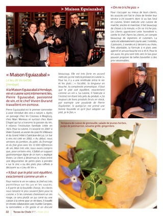 22 Terres de Chefs N°7 - Hiver 2012
> Maison Eguiazabal
«MaisonEguiazabal»
Le lieu dit Vin 64700
(Hendaye)
AlaMaisonEguiazabalàHendaye,
vinetcuisinesontintimementliés.
Pierre Eguiazabal, passionné
de vin, et le chef Vivien Durand
travaillent en osmose.
Pierre Eguiazabal est le premier sommelier
à avoir introduit des vins « nature ». Après
un passage chez les Coussau à Magescq,
chez Marc Meneau et surtout chez Alain
Chapel qui lui a transmis la passion du vin,
il relance l’institution familiale créée en
1923. Pour la cuisine, il s’associe en 2007 à
VivienDurand,unancienduLouisXVàMonaco
et du Grand Hôtel à Saint-Jean-de-Luz. Le bar
à vins est créé en 2002. « Au début, nous
servions du jambon, du pâté, du fromage
et du foie gras avec les 12 000 références
de vin. Mais très vite, nous avons compris
que, pour certains vins, il fallait un support
gastronomique digne de ce nom. », explique
Vivien. Le client a désormais le choix entre
une dégustation de petits plats à prendre
« sur le zinc » ou des plats plus raﬃnés à
découvrir au « Lieu dit Vin ».
«Il faut que le plat soit équilibré,
exactement comme un vin »
Pour mettre le vin en valeur, le chef est très
pointilleux sur les jus et les sauces.
« À partir de la bouteille choisie, les clients
nous laissent le plus souvent faire pour la
cuisine. » Si les convives choisissent un vin
rouge, ce sera plutôt un jus corsé ou une
cuisson à la crème pour un vin blanc. Il travaille
en étroite collaboration avec Aurélie Campion,
la sommelière. « On goûte et on discute
beaucoup. Elle est très forte en accord
mets-vin, ça me mets la pression en cuisine ! ».
Pour lui, il y a une similitude entre le vin
et les plats : « l’acidité, la longueur en
bouche, la complexité aromatique. Il faut
que le plat soit équilibré, exactement
comme un vin ». Sa cuisine, il l’exécute à
l’instinct en étant très près du produit. « J’ai
toujours de bons produits bruts en stock,
par exemple une poularde de Pierre
Duplantier. Si quelqu’un me prend une
bonne bouteille et qu’il faut adapter un
plat, je le fais. »
«On ne triche pas »
Pour s’occuper au mieux de leurs clients,
les associés ont fait le choix de limiter leur
service à 24 couverts dont 12 au bar. Seul
en cuisine, Vivien exécute une cuisine de
marché, sincère et inventive. Il fait beaucoup
de choses à la minute. « On ne triche pas.
Les clients apprécient cette honnêteté »,
conﬁe le chef. Parmi les clients, on compte
beaucoup de vignerons et cuisiniers. La
carte est volontairement courte avec 3 entrées,
2 poissons, 2 viandes et 2 desserts au choix.
Très abordable, la formule à 4 plats avec
apéritif et amuse-bouche est à 45 €. Pour le
vin aussi, les prix sont tirés vers le bas pour
pouvoir proposer de belles bouteilles à des
prix raisonnables.
Tempura de cuisse de grenouille, salade de jeunes herbes,
pulpe de potimarron, sésame grillé, gingembre.
 