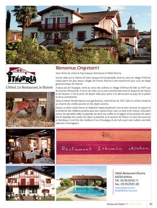 Terres de Chefs N°7 - Hiver 2012 23
Bienvenue,Ongietorri!
Vous rêviez de visiter le Pays basque, bienvenue à l’hôtel Ithurria.
Ancien relais sur le chemin de Saint Jacques de Compostelle, situé au cœur du village d’Aïnhoa,
classé parmi les plus beaux villages de France, Ithurria a été transformé pour vous en étape
gastronomique de charme.
A deux pas de l’Espagne, niché au creux des collines, le village d’Aïnhoa fût bâti au XIII°S par
les moines Prémontrés. Il servit de relais sur la voie commerciale entre le Royaume de France
et de Navarre. C’est le point de départ idéal pour partir à la découverte du pays de la pelote
et de la contrebande.
Dans la même famille depuis trois générations, cette ferme de 1657, allie le confort moderne
au charme des vieilles poutres et des objets anciens.
Depuis un demi-siècle Xavier et Stéphane Isabal perpétuent l’art du bien recevoir, le respect et
la recherche des meilleurs produits pour leur cuisine et leur cave. La carte et les menus s’articulent
autour de spécialités telles la piperade, les œufs aux truffes ou le pigeon et les produits de saison
tels les asperges des Landes, les cèpes, la palombe ou le saumon de l’Adour. La cave, bien pourvue
en Bordeaux, s’enrichie des meilleurs Crus d’Irouleguy et du Sud-ouest sans oublier une belle
sélection d’Armagnacs.
L’Hôtel, Le Restaurant, le Bistrot
Hôtel-Restaurant Ithurria
64250Aïnhoa
Tél : 05.59.29.92.11
Fax : 05.59.29.81.28
www.ithurria.com
hotel@ithurria.com
 