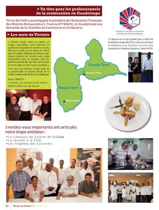 24 Terres de Chefs N°7 - Hiver 2012
> Un titre pour les professionnels
de la restauration en Guadeloupe
Saint Claude
Pointe-à-Pitre
Basse-Terre
Grande-Terre
TerresdeChefsaaccompagnéleprésidentdel’AssociationFrançaise
des Maîtres Restaurateurs, Francis ATTRAZIC, en Guadeloupe à la
demande de la Chambre de Commerce et d’Industrie.
3 rendez-vous importants ont articulés
notre étape antillaise :
• Le Concours de Cuisine de St Claude
• La réunion à la CCIG
• Les Trophées des Cuisiniers
> Les mots deVictoire
« Victoire trouve dans la cuisine un
moyen merveilleux pour exprimer ce
qu’elleestincapabledemettreenmots,
elle qui ne parle que le kreyol et n’aime
quelamusique.Marieusedesaveurs,ingé-
nieuse créatrice de recettes sans cesse
renouvelées dont ne subsiste, dans les
archivesdelafamille,quedesnomstracés
àl’encrepâliesurdesmenussouvenirs.»
C’est ainsi que Maryse Condé parle de
sa grand’mère en faisant l’éloge de la
cuisinetraditionnelledesilesdeGuadeloupe.
Alain WARTH
« Victoire, les saveurs et les mots »
éditions Mercure de France
Cedéplacementrendupossiblegrâceàl’efficacité
deMadameGladysMOUTOU,assistantetechnique
à l’Hôtellerie et au Tourisme à la CCIG sous
l’autoritédelaPrésidente,MadameColetteKOURY.
 