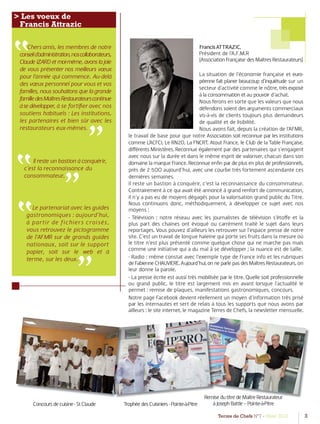 Terres de Chefs N°7 - Hiver 2012 3
FrancisATTRAZIC,
Président de l’A.F.M.R
(Association Française des Maîtres Restaurateurs)
La situation de l’économie française et euro-
péenne fait planer beaucoup d’inquiétude sur un
secteur d’activité comme le nôtre, trèsexposé
à la consommation et au pouvoir d’achat.
Nous ferons en sorte que les valeurs que nous
défendons soient des arguments commerciaux
vis-à-vis de clients toujours plus demandeurs
de qualité et de lisibilité.
Nous avons fait, depuis la création de l’AFMR,
le travail de base pour que notre Association soit reconnue par les institutions
comme L’ACFCI, Le RN2D, La FNCRT, Atout France, le Club de la Table Française,
diﬀérents Ministères. Reconnue également par des partenaires qui s’engagent
avec nous sur la durée et dans le même esprit de valoriser, chacun dans son
domaine la marque France. Reconnue enﬁn par de plus en plus de professionnels,
près de 2 5OO aujourd’hui, avec une courbe très fortement ascendante ces
dernières semaines.
Il reste un bastion à conquérir, c’est la reconnaissance du consommateur.
Contrairement à ce qui avait été annoncé à grand renfort de communication,
il n’y a pas eu de moyens dégagés pour la valorisation grand public du Titre.
Nous continuons donc, méthodiquement, à développer ce sujet avec nos
moyens :
- Télévision : notre réseau avec les journalistes de télévision s’étoﬀe et la
plus part des chaines ont évoqué ou carrément traité le sujet dans leurs
reportages. Vous pouvez d’ailleurs les retrouver sur l’espace presse de notre
site. C’est un travail de longue haleine qui porte ses fruits dans la mesure où
le titre n’est plus présenté comme quelque chose qui ne marche pas mais
comme une initiative qui a du mal à se développer ; la nuance est de taille.
- Radio : même constat avec l’exemple type de France info et les rubriques
deFabienneCHAUVIERE.Aujourd’hui,onneparlepasdesMaîtresRestaurateurs, on
leur donne la parole.
- La presse écrite est aussi très mobilisée par le titre. Quelle soit professionnelle
ou grand public, le titre est largement mis en avant lorsque l’actualité le
permet : remise de plaques, manifestations gastronomiques, concours.
Notre page Facebook devient réellement un moyen d’information très prisé
par les internautes et sert de relais à tous les supports que nous avons par
ailleurs : le site internet, le magazine Terres de Chefs, la newsletter mensuelle.
”
> Les voeux de
Francis Attrazic
Chers amis, les membres de notre
conseild’administration,noscollaborateurs,
ClaudeIZARDetmoi-même,avonslajoie
de vous présenter nos meilleurs vœux
pour l’année qui commence. Au-delà
des vœux personnel pour vous et vos
familles, nous souhaitons que la grande
familledesMaîtresRestaurateurscontinue
àsedévelopper, à se fortiﬁer avec nos
soutiens habituels : Les institutions,
les partenaires et bien sûr avec les
restaurateurs eux-mêmes.
”
Concoursdecuisine-StClaude
RemisedutitredeMaîtreRestaurateur
àJosephBattle–Pointe-à-PitreTrophéedesCuisiniers-Pointe-à-Pitre
Il reste un bastion à conquérir,
c’est la reconnaissance du
consommateur.”
”
”Le partenariat avec les guides
gastronomiques : aujourd’hui,
à partir de fichiers croisés,
vous retrouvez le pictogramme
de l’AFMR sur de grands guides
nationaux, soit sur le support
papier, soit sur le web et à
terme, sur les deux.
”
 
