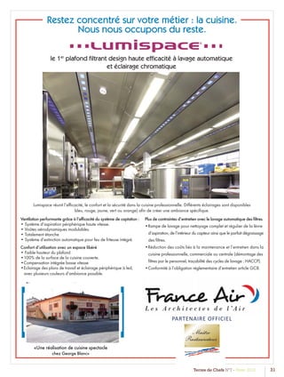 Terres de Chefs N°7 - Hiver 2012 31
Association Française des Maîtres Restaurateurs
Restez concentré sur votre métier : la cuisine.
Nous nous occupons du reste.
le 1er
plafond ﬁltrant design haute efﬁcacité à lavage automatique
et éclairage chromatique
Ventilation performante grâce à l’efﬁcacité du système de captation :
• Système d’aspiration périphérique haute vitesse.
• Voûtes aérodynamiques modulables.
• Totalement étanche
• Système d’extinction automatique pour feu de friteuse intégré.
Confort d’utilisation avec un espace libéré
• Faible hauteur du plafond
•100% de la surface de la cuisine couverte.
•Compensation intégrée basse vitesse
•Eclairage des plans de travail et éclairage périphérique à led,
avec plusieurs couleurs d’ambiance possible.
Plus de contraintes d’entretien avec le lavage automatique des ﬁltres.
•Rampe de lavage pour nettoyage complet et régulier de la lèvre
d’aspiration, de l’intérieur du capteur ainsi que le parfait dégraissage
des ﬁltres.
•Réduction des coûts liés à la maintenance et l’entretien dans la
cuisine professionnelle, commerciale ou centrale (démontage des
ﬁltres par le personnel, traçabilité des cycles de lavage : HACCP).
•Conformité à l’obligation réglementaire d’entretien article GC8.
Lumispace réunit l’efﬁcacité, le confort et la sécurité dans la cuisine professionnelle. Différents éclairages sont disponibles
bleu, rouge, jaune, vert ou orange) aﬁn de créer une ambiance spéciﬁque.
«Une réalisation de cuisine spectacle
chez George Blanc»
[ ] PARTENAIRE OFFICIEL
 