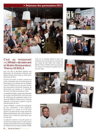 40 Terres de Chefs N°7 - Hiver 2012
> Déjeuner des partenaires 2012
C’est au restaurant
«L’Affriolé»denotreami
etMaîtreRestaurateur,
Thierry VEROLA
que s’est tenu le deuxième déjeuner des
Partenaires de l’Association Française des
Maitres Restaurateurs dans le 7ème arron-
dissement de Paris.
Comme l’an passé, ce repas a permis aux
invités d’échanger avec les responsables de
l’Association et, en premier lieu son Président
Francis ATTRAZIC qui a pu ainsi leur donner
des informations concernant l’évolution de
l’Association qui compte au 1er
décembre
2012 plus de 2300 restaurateurs titrés.
LePrésidentATTRAZICainformélespartenaires
de l’impact de EQUIP’HOTEL 2012 avec plus
de 170 dossiers de candidature retirés sur le
stand de l’AFMR et, faisant suite à l’émission
télévisée « Le pavé dans l’assiette », plus de
300 demandes de titre !
Francis ATTRAZIC a remercié les participants
de leur contribution à faire progresser
l’Association et a insisté sur le fait qu’ils
doivent s’emparer de leur image auprès des
Maîtres Restaurateurs pour communiquer et
préciser tout l’intérêt du partenariat pour
ces derniers.
Le déjeuner a permis à tous de passer un
moment de partage qui est la raison même
durepasetdecontactentreeuxpourdébattre
de l’intérêt qu’ils ont trouvé à soutenir l’AFMR.
C’est sur ce constat positif et dans une
ambiance très amicale que les convives ont
pris congé de leurs hôtes sans oublier de
féliciter Thierry VEROLA dont les prouesses
en cuisine ont marqué les papilles tout au
long du repas.
 