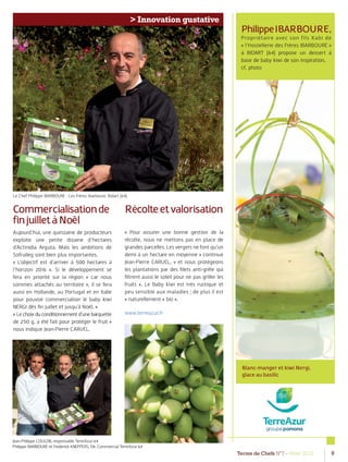 Terres de Chefs N°7 - Hiver 2012 9
> Innovation gustative
PhilippeIBARBOURE,
Propriétaire avec son fils Xabi de
« l’Hostellerie des Frères IBARBOURE »
à BIDART (64) propose un dessert à
base de baby kiwi de son inspiration.
cf. photo
Commercialisationde
finjuilletàNoël
Aujourd’hui, une quinzaine de producteurs
exploite une petite dizaine d’hectares
d’Actinidia Arguta. Mais les ambitions de
Sofruileg sont bien plus importantes.
« L’objectif est d’arriver à 500 hectares à
l’horizon 2016 ». Si le développement se
fera en priorité sur la région « car nous
sommes attachés au territoire », il se fera
aussi en Hollande, au Portugal et en Italie
pour pouvoir commercialiser le baby kiwi
NERGI dès ﬁn juillet et jusqu’à Noël. »
« Lechoixduconditionnementd’unebarquette
de 250 g. a été fait pour protéger le fruit »
nous indique Jean-Pierre CARUEL.
Récolteetvalorisation
« Pour assurer une bonne gestion de la
récolte, nous ne mettons pas en place de
grandes parcelles. Les vergers ne font qu’un
demi à un hectare en moyenne » continue
Jean-Pierre CARUEL, « et nous protégeons
les plantations par des ﬁlets anti-grêle qui
ﬁltrent aussi le soleil pour ne pas griller les
fruits ». Le Baby kiwi est très rustique et
peu sensible aux maladies ; de plus il est
« naturellement « bio ».
www.terreazur.fr
Blanc-manger et kiwi Nergi,
glace au basilic
Le Chef Philippe IBARBOURE - Les Frères Ibarboure, Bidart (64)
Jean-Philippe COULON, responsable TerreAzur 64
Philippe IBARBOURE et Frederick KNEPPERS, Dir. Commercial TerreAzur 64
 