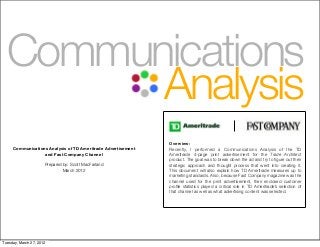Overview:
Recently, I performed a Communications Analysis of the TD
Ameritrade 4-page print advertisement for the Trade Architect
product. The goal was to break down the ad and try to ﬁgure out their
strategic approach and thought process that went into creating it.
This document will also explain how TD Ameritrade measures up to
marketing standards. Also, because Fast Company magazine was the
channel used for the print advertisement, their enclosed customer
proﬁle statistics played a critical role in TD Ameritrade’s selection of
that channel as well as what advertising content was selected.
Communications Analysis of TD Ameritrade Advertisement
and Fast Company Channel
Prepared by: Scott MacFarland
March 2012
Communications
Analysis
Tuesday, March 27, 2012
 
