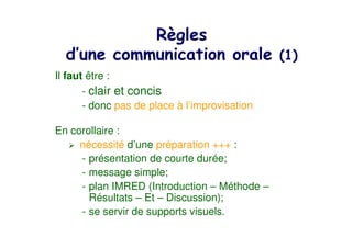 #
    $                                          % &
Il faut être :
       - clair et concis
       - donc pas de place à l’improvisation

En corollaire :
     nécessité d’une préparation +++ :
     - présentation de courte durée;
     - message simple;
     - plan IMRED (Introduction – Méthode –
       Résultats – Et – Discussion);
     - se servir de supports visuels.
 