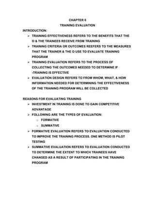 CHAPTER 6
                     TRAINING EVALUATION
INTRODUCTION:
   TRAINING EFFECTIVENESS REFERS TO THE BENEFITS THAT THE
    O & THE TRAINEES RECEIVE FROM TRAINING
   TRAINING CRITERIA OR OUTCOMES REEFERS TO THE MEASURES
    THAT THE TRAINER & THE O USE TO EVALUATE TRAINING
    PROGRAM
   TRAINING EVALUATION REFERS TO THE PROCESS OF
    COLLECTING THE OUTCOMES NEEDED TO DETERMINE IF
    -TRAINING IS EFFECTIVE
   EVALUATION DESIGN REFERS TO FROM WHOM, WHAT, & HOW
    INFORMATION NEEDED FOR DETERMINING THE EFFECTIVENESS
    OF THE TRAINING PROGRAM WILL BE COLLECTED


REASONS FOR EVALUATING TRAINING
   INVESTMENT IN TRAINING IS DONE TO GAIN COMPETITIVE
    ADVANTAGE
   FOLLOWING ARE THE TYPES OF EVALUATION:
       o FORMATIVE
       o SUMMATIVE
   FORMATIVE EVALUATION REFERS TO EVALUATION CONDUCTED
    TO IMPROVE THE TRAINING PROCESS. ONE METHOD IS PILOT
    TESTING
   SUMMATIVE EVALUATION REFERS TO EVALUATION CONDUCTED
    TO DETERMINE THE EXTENT TO WHICH TRAINEES HAVE
    CHANGED AS A RESULT OF PARTICIPATING IN THE TRAINING
    PROGRAM
 