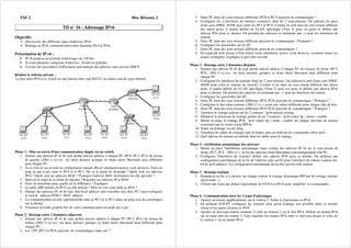 TSE 2 Bloc Réseaux 2
TD n° 16 : Adressage IPv6
Objectifs:
Découverte des différents types d'adresses IPv6
Routage en IPv6, communication entre domaine IPv4 et IPv6 .
Présentation de IP v6 :
• IP v6 propose un système d'adressage sur 128 bits.
• Il existe plusieurs catégories d'adresses : locales et globales.
• Il existe des procédures d'affectation automatique des adresses sans serveur DHCP.
Réaliser le schéma suivant :
Le lien entre PC0 et le switch est une liaison série type RS232, les autres sont de type ethernet.
Phase 1 : Mise en œuvre d'une communication simple via un switch
1. Donner une adresse IP v6 de type global unicast address à chaque PC (PC0, PC1, PC2) du réseau
de gauche (2001:1::xx:xx) : les deux derniers groupes xx étant choisi librement mais différents
pour chaque PC.
2. Si ce n'est le cas revenir en configuration initiale (Reset simulation+power cycle devices). Faire un
ping en pas à pas entre le PC0 et le PC1. Où va la trame de demande ? Quels sont ses adresses
IPv6 ? Quels sont ses adresses MAC ? Pourquoi l'adresse MAC destination est-elle spéciale ?
3. Quel est le trajet de la trame de réponse ? Regarder ses adresses IP et MAC.
4. Faire un deuxième ping, quelle est la différence ? Expliquer.
5. La table ARP utilisée en IPv4 est-elle utilisée ? Peut-on voir cette table en IPv6 ?
6. Donner des adresses IP v6 de type link-local address (non routable) aux deux PC (sans configurer
le switch : adresse FE80:1::MAC address.
7. La communication est-elle opérationnelle entre le PC1 et le PC2 (faire un ping avec les enveloppes
sur la droite).
8. Visualiser la trame générée lors de cette communication en mode pas à pas.
Phase 2 : Routage entre 2 domaines adjacents
1. Donner une adresse IP v6 de type global unicast address à chaque PC (PC3, PC4) du réseau du
milieu (2001:2::xx:xx) : les deux derniers groupes xx étant choisi librement mais différents pour
chaque PC.
2. Les 2 PC (PC3 et PC4) peuvent -ils communiquer entre eux ?
3. Deux PC dans des sous-réseaux différents (PC0 et PC3) peuvent-ils communiquer ?
4. Configurer les 2 interfaces du routeurs (routeur1) dans les 2 sous-réseaux. On utilisera les ports
d'une carte HWIC 4ESW pour relier les PC3 et PC4. Comme ils sont dans un sous-réseau différent
des autres ports, il faudra définir un VLAN spécifique (Vlan 2) pour ces ports et définir une
adresse IPv6 pour ce dernier. On prendra des adresses se terminant par ::1 pour les interfaces du
routeur.
5. Deux PC dans des sous-réseaux différents peuvent-ils communiquer ? Pourquoi ?
6. Configurer les passerelles sur les PC.
7. Deux PC dans des sous-réseaux différents peuvent-ils communiquer ?
8. En repartant d'un réseau à l'état initial (reset simulation, power cycle devices), examiner toutes les
trames échangées. Expliquer à quoi elles servent.
Phase 3 : Routage entre 2 domaines disjoints
1. Donner une adresse IP v6 de type global unicast address à chaque PC du réseaux de droite (PC5,
PC6 : 2001:3::xx:xx) : les deux derniers groupes xx étant choisi librement mais différents pour
chaque PC.
2. Configurer les interfaces du routeurs dans les 2 sous-réseaux. On utilisera le port d'une carte HWIC
4ESW pour relier le routeur au switch2. Comme il est dans un sous-réseau différent des autres
ports, il faudra définir un VLAN spécifique (Vlan 2) pour ces ports et définir une adresse IPv6
pour ce dernier. On prendra des adresses se terminant par ::1 pour les interfaces du routeur.
3. Configurer les passerelles des PC.
4. Deux PC dans des sous-réseaux différents (PC0, PC6) peuvent-ils communiquer ? Pourquoi ?
5. Configurer le lien entre routeurs (2001:5::x) x ayant une valeur différente pour chaque côté du lien.
6. Deux PC dans des sous-réseaux différents (PC0, PC6) peuvent-ils communiquer ? Pourquoi ?
7. Autoriser le routage unicast sur les 2 routeurs : ipv6 unicast-routing.
8. Démarrer le processus de routage global sur les 2 routeurs : ipv6 router rip « name » enable
9. Mettre en place le routage IPv6 : ipv6 router rip « name » enable sur chaque interface de routeur
concernée par les mises à jour RIPv6.
10. Tester un échange via des ping.
11. Visualiser les tables de routages (par la loupe), puis en utilisant les commandes show ipv6...
12. Quel adresse du routeur est utilisée dans les tables pour le routage.
Phase 4 : Attribution automatique des adresses
1. Mettre en place l'attribution automatique (auto config) des adresses IP v6 sur le sous-réseau de
droite (PC7, PC8 : 2001:4::) : la fin des adresses étant déterminée automatiquement côté PC.
2. Configurer l'interfaces du routeur2 définir une adresse IPv6 pour ce dernier. On utilisera une
configuration automatique de la fin de l'adresse type eui-64 pour l'interface du routeur (option eui-
64 de ipv6 address). La configuration automatique devra être activée côté routeur.
Phase 5 : Routage statique
1. Remplacer au fur et à mesure sur chaque routeur le routage dynamique RIP par du routage statique
(ipv6 route ..).
2. Utiliser une route par défaut (équivalente de 0.0.0.0 en IPv4) pour simplifier vos commandes.
Phase 6 : Communication entre les 2 types d'adressages
1. Ajouter un réseau supplémentaire sur le routeur 2. Faites le fonctionner en IPv4.
2. En utilisant NAT-PT, configurer les routeurs pour qu'un échange soit possible entre ce dernier
réseau et les autres réseaux en IPv6.
3. Ajouter un nouveau routeur (routeur 3) relié au routeur 2 via le lien IPv4. Définir un réseau IPv6
sur un autre port du routeur 3. Faire transiter des trames IPv6 entre ce nouveau réseau et celui sur
le routeur 1 via un tunnel IPv4.
 