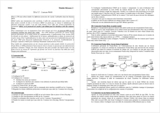 TSE2 Module Réseaux 2
TD n°17 : Liaisons WAN
Dans ce TD nous allons étudier les différents protocoles de couche 2 utilisables dans des liaisons
WAN.
HDLC utilise une transmission série synchrone, il offre des communications sans erreurs entre
deux points (contrôle de flux et d’erreurs). HDLC ne prend pas en charge le multiplexage de
plusieurs protocoles couche 3 sur une seule liaison. Cisco offre une version propriétaire le
permettant. HDLC est le protocole de couche 2 par défaut pour les interfaces série des routeurs
Cisco.
Pour communiquer avec un équipement d’une autre marque que Cisco, le protocole PPP sur lien
synchrone constitue une option plus viable. Avec PPP, plusieurs protocoles de couche réseau
peuvent fonctionner sur la même liaison de communications. L’établissement d’une session PPP
se déroule en trois phases : établissement de la liaison, authentification et phase de protocole de
couche réseau. Pour l’authentification, les deux choix sont un protocole d’authentification par mot
de passe (PAP pour Password Authentication Protocol) et le protocole d’authentification à
échanges confirmés (CHAP pour Challenge Handshake Authentication Protocol).
Pour établir des communications sur des réseaux modernes à plus grande échelle, les protocoles
Frame Relay et ATM permettent d’interconnecter divers réseaux en passant par une infrastructure
opérateur commutée. Chaque site d’une entreprise doit juste posséder une liaison louée vers un
point d’accès au réseau de l’opérateur qui facture son service en fonction d’un débit fixe entre
chaque point utilisateur.
I) Connexion hdlc
Soit le schéma suivant :
Lien série WAN :
PC2
S0/0
192.168.2.0
PC3
E0/0
S0/0
E0/0
PC0
PC1
192.168.3.0
192.168.1.0
Routeur0 Routeur1
1) Configurer les PC
2) Configurer les 2 routeurs :
• Attribuer des noms aux routeurs
• Configurer les interfaces des routeurs (vous utiliserez le protocole par défaut hdlc)
• Configurer le protocole RIP
3) Tester les connectivités par des ping.
4) Vérifier l’encapsulation couche 2 par la commande show interface serial0/0 sur les 2 routeurs.
5) Regarder les trames (différents protocoles) en mode pas à pas entre les 2 routeurs lors d'un ping
II) Connexion ppp
1) Changer le type d'encapsulation en PPP sur un seul routeur. Que se passe t-il lors d'un ping ?
2) Changer le type d'encapsulation en PPP sur les 2 routeurs.
3) Entrer la commande show interface serial sur les 2 routeurs. Encapsulation ?
4) Etudier les trames en mode pas à pas entre les 2 routeurs lors d'un ping. Décrire l’encapsulation
ppp.
5) Configurer l’authentification CHAP sur le routeur 1 uniquement. Le nom d’utilisateur doit
correspondre précisément au nom d’hôte du routeur distant. Le mot de passe et les noms
d’utilisateur tiennent compte des majuscules. Vérifiez si la connexion série fonctionne en envoyant
une requête ping à l’interface série de l’autre routeur. La requête ping a-t-elle abouti ? Pourquoi ?
6) Configurer l’authentification CHAP sur le routeur 2 (Les mots de passe doivent être identiques
sur les deux routeurs.
7) Assurez-vous que la connexion série fonctionne correctement
8) Mettre un mot de passe différent sur chaque routeur. Que se passe-t-il ?
9) Basculer sur une authentification de type PAP. Mêmes questions.
III) Connexion Frame-Relay en point à point
Remplacer l’encapsulation ppp de la liaison série point à point par une encapsulation frame relay.
1. Mettre en œuvre cette encapsulation sur le même réseau que précédemment. Pour cela on définira
un canal virtuel entre les 2 routeurs. Associer l’interface avec un numéro de canal virtuel (frame-relay
interface-dlci n°PVC) (mappage dynamique).
2. Faire la même opération en associant directement l’adresse IP du routeur distant avec le numéro de
canal virtuel (frame-relay map ip adresse_ip n°PVC …) (mappage statique).
3. Visualiser les différentes trames échangées. Visualiser les différents états des routeurs pour l’aspect
frame-relay (show frame-relay …).
IV) Connexion Frame-Relay via un réseau d’opérateur
L’utilisation principale de Frame-Relay est l’interconnexion de sites distants par un réseau
d’opérateur. Ce réseau est constitué de commutateurs Frame-Relay (qui peuvent être des routeurs
CISCO) qui relient les routeurs d’extrémité de chaque site. Les routeurs ne sont plus alors reliés
directement entre eux mais via un commutateur Frame-relay (dispositif de couche 2) modélisé dans
Packet Tracer par un « cloud ».
Réseau opérateur :
Frame Relay
PC2
S0/0
PC3
E0/0
S0/0
E0/0
PC0
PC1
192.168.3.0
192.168.1.0
Routeur0 Routeur1
192.168.2.0
1. Insérer le cloud entre les 2 routeurs, relier avec une liaison série (encapsulation frame-relay).
2. Définir des canaux virtuels de communication sur les routeurs (commande frame-relay) pour
chaque direction. Configurer la table de commutation du cloud. Visualiser les différentes trames
échangées.
3. Ajouter une troisième liaison de même type que les autres sur le cloud. Définir des circuits
complets permettant de relier 2 à 2 tous les réseaux du schéma. Quelle alternative peut-on choisir entre le
mappage statique et dynamique pour relier tous ces réseaux ?
1. Ajouter une quatrième liaison, quelle est la différence entre les 2 méthodes (statique et dynamique)
relativement à la complexité de la configuration des routeurs d’extrémités.
V) Connexion via une liaison modem DSL.
Ajouter un cloud permettant de relier deux réseaux ayant un accès WAN de type DSL. Un lien
ethernet sera utilisé comme réseau interne opérateur, entre autre pour mettre en œuvre un routeur
permettant aux réseaux clients de se connecter à Internet. Utiliser côté réseau client un modem
DSL relié à un port DSL côté cloud. Configurer le routeur pour permettre la communication entre
les 2 réseaux clients. Configurer aussi une table de commutation (DSL/ethernet pour ce cloud).
 